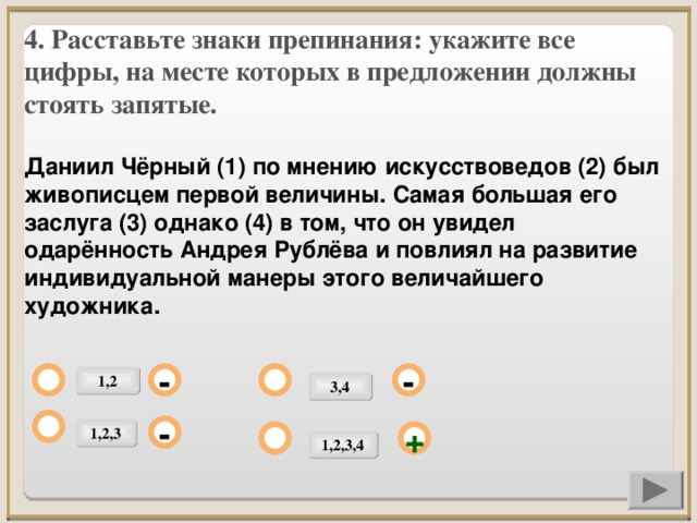 4. Расставьте знаки препинания: укажите все цифры, на месте которых в предложении должны стоять запятые.  Даниил Чёрный (1) по мнению искусствоведов (2) был живописцем первой величины. Самая большая его заслуга (3) однако (4) в том, что он увидел одарённость Андрея Рублёва и повлиял на развитие индивидуальной манеры этого величайшего художника.             1,2 - - 3,4 1,2,3 - + 1,2,3,4