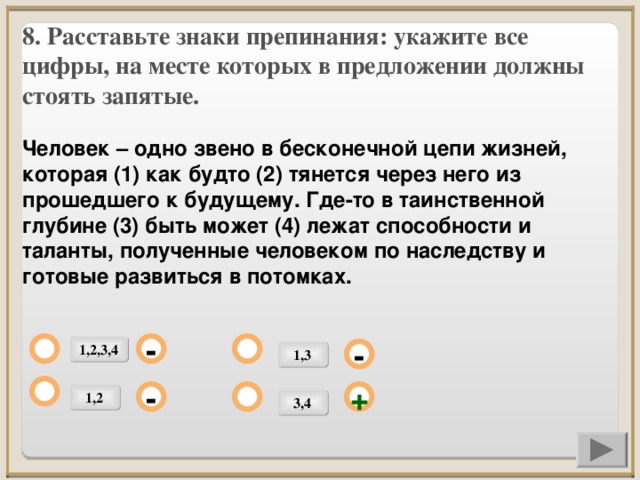 8. Расставьте знаки препинания: укажите все цифры, на месте которых в предложении должны стоять запятые.  Человек – одно звено в бесконечной цепи жизней, которая (1) как будто (2) тянется через него из прошедшего к будущему. Где-то в таинственной глубине (3) быть может (4) лежат способности и таланты, полученные человеком по наследству и готовые развиться в потомках.           1,2,3,4 - 1,3 - 1,2 + - 3,4