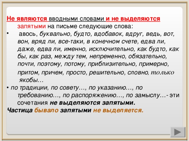 Не являются  вводными словами и не выделяются  запятыми на письме следующие слова:   авось, буквально, будто, вдобавок, вдруг, ведь, вот, вон, вряд ли, все-таки, в конечном счете, едва ли, даже, едва ли, именно, исключительно, как будто, как бы, как раз, между тем, непременно, обязательно, почти, поэтому, потому, приблизительно, примерно, притом, причем, просто, решительно, словно , только  якобы… •  по традиции, по совету…, по указанию…, по требованию…, по распоряжению…, по замыслу…-  эти сочетания не выделяются запятыми. Частица бывало запятыми не выделяется.