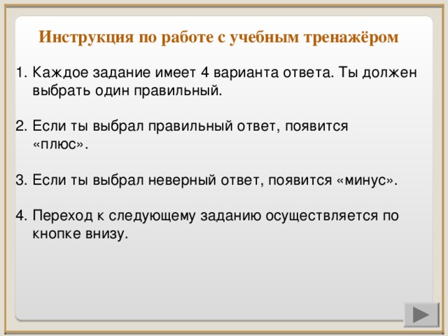 Инструкция по работе с учебным тренажёром Каждое задание имеет 4 варианта ответа. Ты должен выбрать один правильный. 2. Если ты выбрал правильный ответ, появится «плюс». 3. Если ты выбрал неверный ответ, появится «минус». 4. Переход к следующему заданию осуществляется по кнопке внизу.