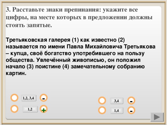 3. Расставьте знаки препинания: укажите все цифры, на месте которых в предложении должны стоять запятые.  Третьяковская галерея (1) как известно (2) называется по имени Павла Михайловича Третьякова – купца, своё богатство употребившего на пользу общества. Увлечённый живописью, он положил начало (3) поистине (4) замечательному собранию картин.     1,2, 3,4 - 3,4 - 1,2 + 1,4 -