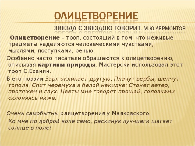  Олицетворение – троп, состоящий в том, что неживые предметы наделяются человеческими чувствами, мыслями, поступками, речью. Особенно часто писатели обращаются к олицетворению, описывая картины природы . Мастерски использовал этот троп С.Есенин. В его поэзии Заря окликает другую; Плачут вербы, шепчут тополя. Спит черемуха в белой накидке; Стонет ветер, протяжен и глух. Цветы мне говорят прощай, головками склоняясь ниже.  Очень самобытны о лицетворения у Маяковского.  Ко мне по доброй воле само, раскинув луч-шаги шагает солнце в поле! 