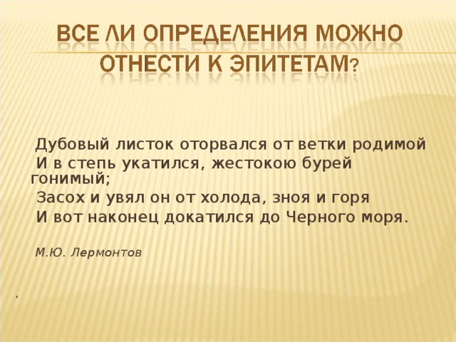  Дубовый листок оторвался от ветки родимой  И в степь укатился, жестокою бурей гонимый;  Засох и увял он от холода, зноя и горя  И вот наконец докатился до Черного моря.   М.Ю. Лермонтов , 