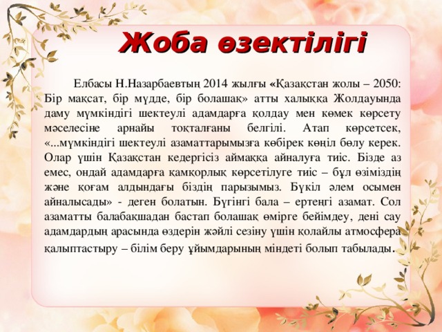   Жоба өзектілігі     Елбасы Н.Назарбаевтың 2014 жылғы « Қазақстан жолы – 2050: Бір мақсат, бір мүдде, бір болашақ» атты халыққа Жолдауында даму мүмкіндігі шектеулі адамдарға қолдау мен көмек көрсету мәселесіне арнайы тоқталғаны белгілі. Атап көрсетсек, «...мүмкіндігі шектеулі азаматтарымызға көбірек көңіл бөлу керек. Олар үшін Қазақстан кедергісіз аймаққа айналуға тиіс. Бізде аз емес, ондай адамдарға қамқорлық көрсетілуге тиіс – бұл өзіміздің және қоғам алдындағы біздің парызымыз. Бүкіл әлем осымен айналысады» - деген болатын. Бүгінгі бала – ертеңгі азамат. Сол азаматты балабақшадан бастап болашақ өмірге бейімдеу, дені сау адамдардың арасында өздерін жәйлі сезіну үшін қолайлы атмосфера қалыптастыру – білім беру ұйымдарының міндеті болып табылады .  