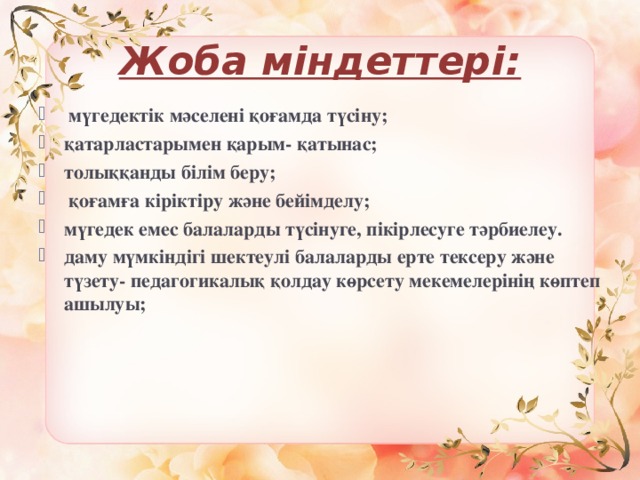 Жоба міндеттері:  мүгедектік мәселені қоғамда түсіну; қатарластарымен қарым- қатынас; толыққанды білім беру;  қоғамға кіріктіру және бейімделу; мүгедек емес балаларды түсінуге, пікірлесуге тәрбиелеу. даму мүмкіндігі шектеулі балаларды ерте тексеру және түзету- педагогикалық қолдау көрсету мекемелерінің көптеп ашылуы; 