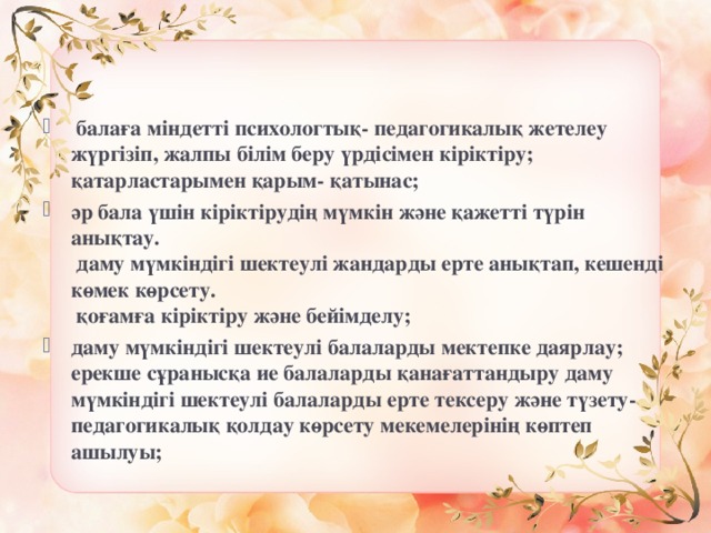  балаға міндетті психологтық- педагогикалық жетелеу жүргізіп, жалпы білім беру үрдісімен кіріктіру;  қатарластарымен қарым- қатынас; әр бала үшін кіріктірудің мүмкін және қажетті түрін анықтау.  даму мүмкіндігі шектеулі жандарды ерте анықтап, кешенді көмек көрсету.  қоғамға кіріктіру және бейімделу; даму мүмкіндігі шектеулі балаларды мектепке даярлау;  ерекше сұранысқа ие балаларды қанағаттандыру даму мүмкіндігі шектеулі балаларды ерте тексеру және түзету- педагогикалық қолдау көрсету мекемелерінің көптеп ашылуы;  