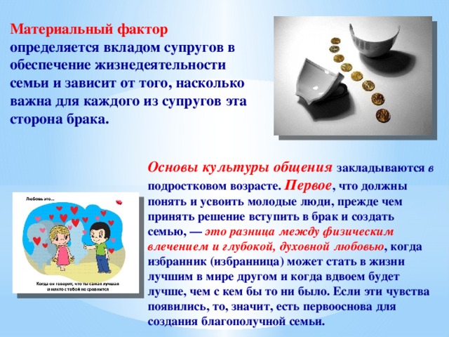 Материальный фактор определяется вкладом супругов в обеспечение жизнедеятельности семьи и зависит от того, насколько важна для каждого из супругов эта сторона брака. Основы культуры общения закладываются в подростковом возрасте. Первое , что должны понять и усвоить молодые люди, прежде чем принять решение вступить в брак и создать семью, — это разница между физическим влечением и глубокой, духовной любовью , когда избранник (избранница) может стать в жизни лучшим в мире другом и когда вдвоем будет лучше, чем с кем бы то ни было. Если эти чувства появились, то, значит, есть первооснова для создания благополучной семьи. 