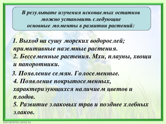    В результате изучения ископаемых остатков можно установить следующие основные моменты в развитии растений:   1. Выход на сушу морских водорослей; примитивные наземные растения.  2. Бессеменные растения. Мхи, плауны, хвощи и папоротники.  3. Появление семян. Голосеменные.  4. Появление покрытосеменных, характеризующихся наличием цветов и плодов.  5. Развитие злаковых трав и позднее хлебных злаков. 