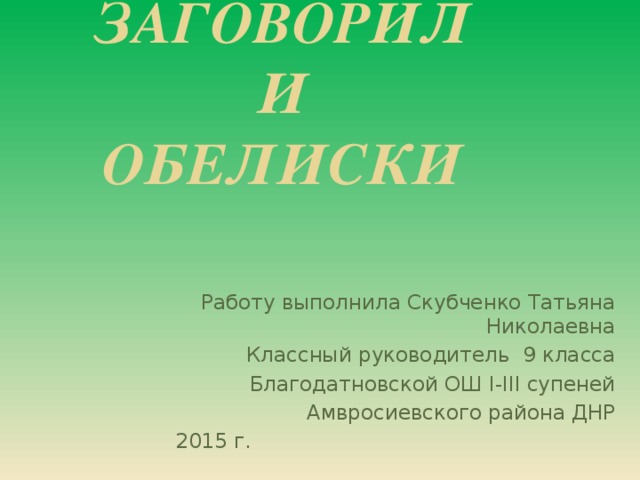 ЗАГОВОРИЛИ  ОБЕЛИСКИ Работу выполнила Скубченко Татьяна Николаевна Классный руководитель 9 класса Благодатновской ОШ І-ІІІ супеней Амвросиевского района ДНР 2015 г.