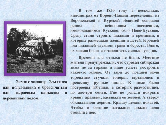 В том же 1850 году в нескольких километрах от Вороно-Пашни переселенцы из Воронежской и Курской областей основали рядом с небольшим поселением, именовавшимся Кусково, село Ново-Кусково. Сразу стали строить шалаши и времянки, в которых размещали женщин и детей. Кровлей для шалашей служили трава и береста. Благо, их можно было заготавливать сколько угодно. Времени для отдыха не было. Местные жители предупреждали, что суровая сибирская зима не за горами и надо успеть построить какое-то жилье. От зари до поздней ночи торопливо стучали топоры, вгрызались в древесину ручные пилы. К зиме были построены избушки, в которых разместились по две-три семьи. Где не успели покрыть крышу драньем, засыпали ее землей. А сверху обкладывали дерном. Крышу делали покатой. Чтобы в осенние затяжные дожди вода стекала с нее.   Зимнее жилище. Землянка или полуземляка с бревенчатым или жердевым каркасом и деревянным полом. 