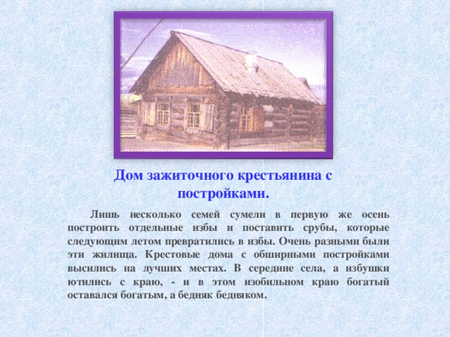 Дом зажиточного крестьянина с постройками. Лишь несколько семей сумели в первую же осень построить отдельные избы и поставить срубы, которые следующим летом превратились в избы. Очень разными были эти жилища. Крестовые дома с обширными постройками высились на лучших местах. В середине села, а избушки ютились с краю, - и в этом изобильном краю богатый оставался богатым, а бедняк бедняком. 