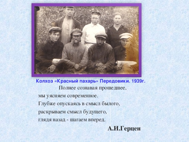 Колхоз «Красный пахарь» Передовики. 1939г. Полнее сознавая прошедшее,  мы уясняем современное.  Глубже опускаясь в смысл былого,  раскрываем смысл будущего,  глядя назад - шагаем вперед.  А.И.Герцен 