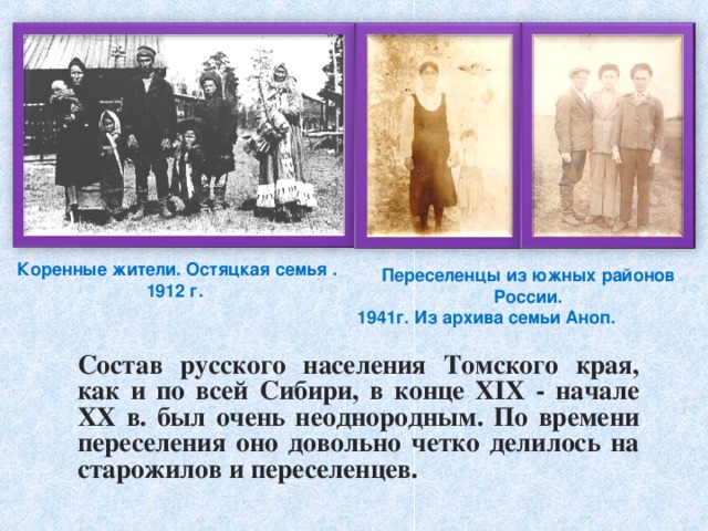 Коренные жители. Остяцкая семья . 1912 г. Переселенцы из южных районов России. 1941г. Из архива семьи Аноп.    Состав русского населения Томского края, как и по всей Сибири, в конце XIX - начале XX в. был очень неоднородным. По времени переселения оно довольно четко делилось на старожилов и переселенцев. 
