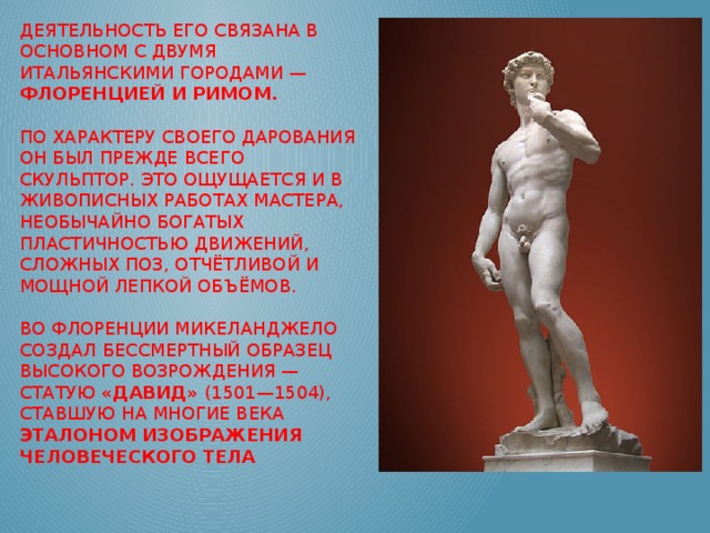 Деятельность его связана в основном с двумя итальянскими городами — Флоренцией и Римом.    По характеру своего дарования он был прежде всего скульптор. Это ощущается и в живописных работах мастера, необычайно богатых пластичностью движений, сложных поз, отчётливой и мощной лепкой объёмов.   Во Флоренции Микеланджело создал бессмертный образец Высокого Возрождения — статую «Давид» (1501—1504), ставшую на многие века эталоном изображения человеческого тела 