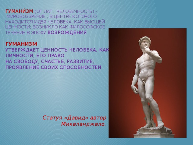 Гумани́зм  (от лат.  Человечность) -   мировоззрение , в центре которого находится идея человека, как высшей ценности; возникло как философское течение в эпоху Возрождения   Гуманизм утверждает ценность человека, как личности, его право на свободу, счастье, развитие, проявление своих способностей   Статуя «Давид» автор Микеланджело.  