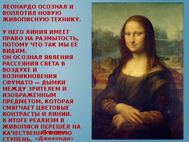 Леонардо осознал и воплотил новую живописную технику.  У него линия имеет право на размытость, потому что так мы её видим.  Он осознал явления рассеяния света в воздухе и возникновения сфумато — дымки между зрителем и изображённым предметом, которая смягчает цветовые контрасты и линии.  В итоге реализм в живописи перешёл на качественно новую ступень.      Портрет «Джоконда»  