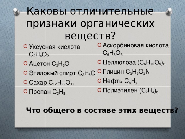 Каковы отличительные признаки органических веществ? Аскорбиновая кислота С 6 Н 8 О 6 Целлюлоза (С 6 Н 10 О 5 ) n Глицин С 2 Н 5 О 2 N Нефть С x Н у Полиэтилен (С 2 Н 4 ) n Уксусная кислота С 2 Н 4 О 2 Ацетон С 3 Н 6 О Этиловый спирт С 2 Н 6 О Сахар С 12 Н 22 О 11 Пропан С 3 Н 8 Что общего в составе этих веществ? 