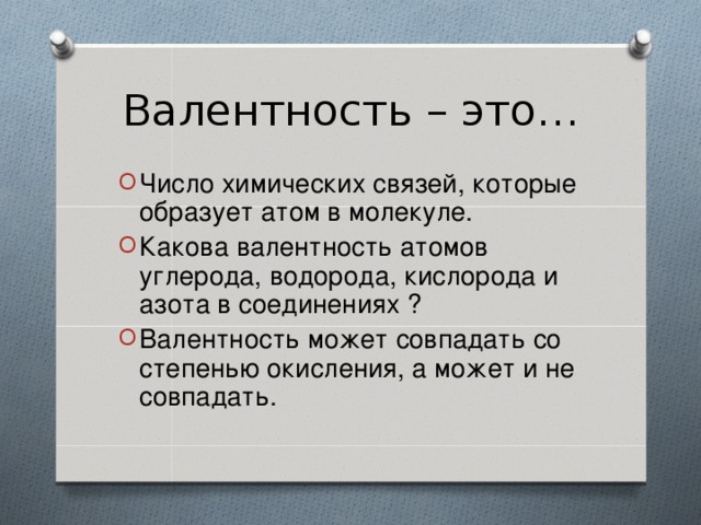 Валентность – это… Число химических связей, которые образует атом в молекуле. Какова валентность атомов углерода, водорода, кислорода и азота в соединениях ? Валентность может совпадать со степенью окисления, а может и не совпадать. 