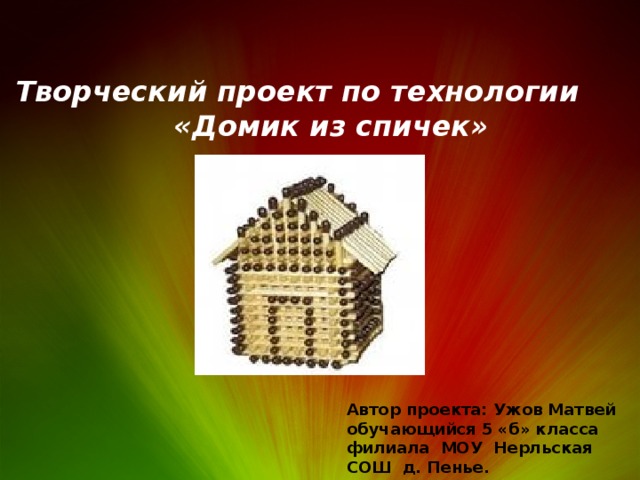 Творческий проект по технологии  «Домик из спичек» Автор проекта: Ужов Матвей обучающийся 5 «б» класса филиала МОУ Нерльская СОШ д. Пенье. 