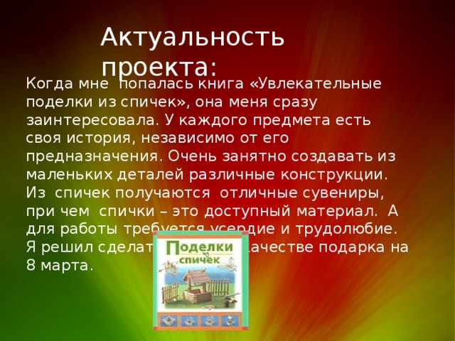 Актуальность проекта: Когда мне попалась книга «Увлекательные поделки из спичек», она меня сразу заинтересовала. У каждого предмета есть своя история, независимо от его предназначения. Очень занятно создавать из маленьких деталей различные конструкции. Из спичек получаются отличные сувениры, при чем спички – это доступный материал. А для работы требуется усердие и трудолюбие. Я решил сделать домик, в качестве подарка на 8 марта. 