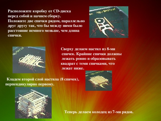 Расположите коробку от CD-диска перед собой и начнем сборку.  Положите две спички рядом, параллельно друг другу так, что бы между ними было расстояние немного меньше, чем длина спички. Сверху делаем настил из 8-ми  спичек. Крайние спички должны  лежать ровно и образовывать квадрат с теми спичками, что  лежат ниже.  Кладем второй слой настила (8 спичек), перпендикулярно первому. Теперь делаем колодец из 7-ми рядов. 