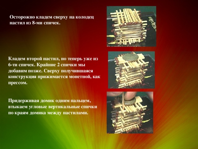 Осторожно кладем сверху на колодец настил из 8-ми спичек. Кладем второй настил, но теперь уже из 6-ти спичек. Крайние 2 спички мы добавим позже. Сверху получившаяся конструкция прижимается монетной, как прессом. Придерживая домик одним пальцем, втыкаем угловые вертикальные спички по краям домика между настилами. 