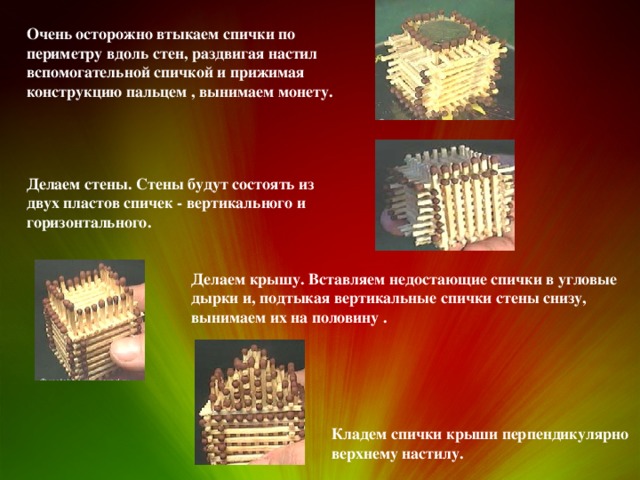 Очень осторожно втыкаем спички по периметру вдоль стен, раздвигая настил вспомогательной спичкой и прижимая конструкцию пальцем , вынимаем монету. Делаем стены. Стены будут состоять из двух пластов спичек - вертикального и горизонтального. Делаем крышу. Вставляем недостающие спички в угловые дырки и, подтыкая вертикальные спички стены снизу, вынимаем их на половину . Кладем спички крыши перпендикулярно верхнему настилу. 