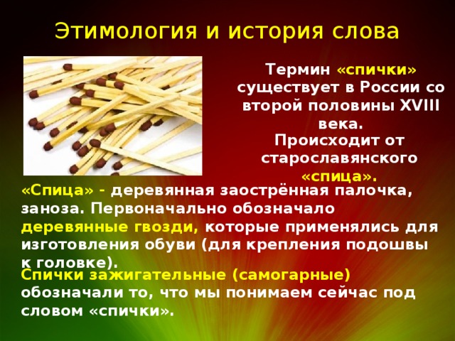 Этимология и история слова Термин «спички» существует в России со второй половины XVIII века. Происходит от старославянского «спица». «Спица» - деревянная заострённая палочка, заноза. Первоначально обозначало деревянные гвозди, которые применялись для изготовления обуви (для крепления подошвы к головке). Спички зажигательные (самогарные) обозначали то, что мы понимаем сейчас под словом «спички». 