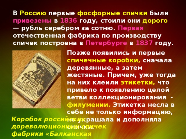 В Россию первые фосфорные спички были привезены в 1836 году, стоили они дорого — рубль серебром за сотню. Первая отечественная фабрика по производству спичек построена в Петербурге в 1837 году. Позже появились и первые спичечные коробки, сначала деревянные, а затем жестяные. Причем, уже тогда на них клеили этикетки, что привело к появлению целой ветви коллекционирования - филумении. Этикетка несла в себе не только информацию, но украшала и дополняла спички. Коробок российских дореволюционных спичек фабрики «Балканская звезда» 