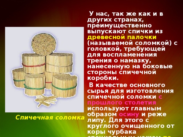  У нас, так же как и в других странах, преимущественно выпускают спички из древесной палочки (называемой соломкой) с головкой, требующей для воспламенения трения о намазку, нанесенную на боковые стороны спичечной коробки.  В качестве основного сырья для изготовления спичечной соломки с прошлого столетия используют главным образом осину и реже липу. Для этого с круглого очищенного от коры чурбака специальным ножом по спирали снимается лента, которая затем рубится на спичечную соломку. Спичечная соломка 
