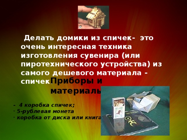   Делать домики из спичек- это очень интересная техника изготовления сувенира (или пиротехнического устройства) из самого дешевого материала - спичек.   Приборы и материалы: - 4 коробка спичек;  5-рублевая монета  коробка от диска или книга 