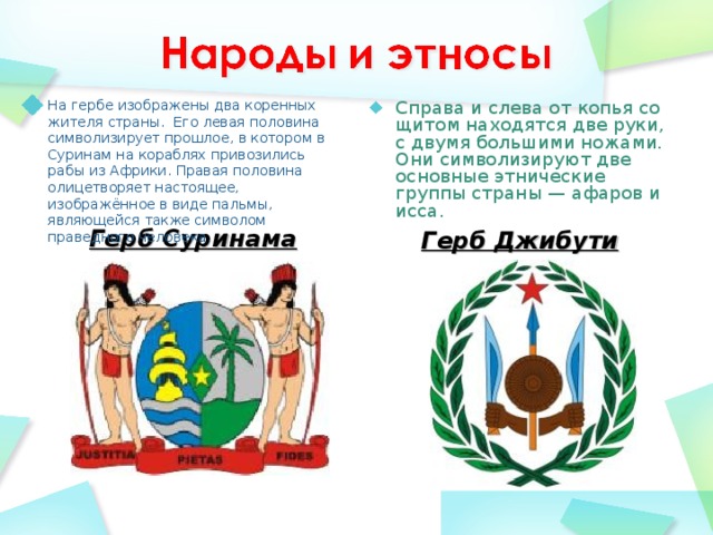 Справа и слева от копья со щитом находятся две руки, с двумя большими ножами. Они символизируют две основные этнические группы страны — афаров и исса. На гербе изображены два коренных жителя страны.  Его левая половина символизирует прошлое, в котором в Суринам на кораблях привозились рабы из Африки. Правая половина олицетворяет настоящее, изображённое в виде пальмы, являющейся также символом праведного человека. Герб Суринама  Герб Джибути  