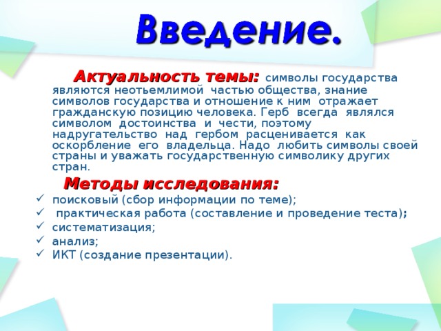  Актуальность темы: символы государства являются неотьемлимой частью общества, знание символов государства и отношение к ним отражает гражданскую позицию человека. Герб всегда являлся символом достоинства и чести, поэтому надругательство над гербом расценивается как оскорбление его владельца. Надо любить символы своей страны и уважать государственную символику других стран.  Методы исследования: поисковый (сбор информации по теме);  практическая работа (составление и проведение теста) ; систематизация; анализ; ИКТ (создание презентации).   