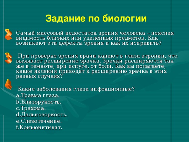 Задание по биологии Самый массовый недостаток зрения человека – неясная видимость близких или удалённых предметов. Как возникают эти дефекты зрения и как их исправить?  При проверке зрения врачи капают в глаза атропин, что вызывает расширение зрачка. Зрачки расширяются так же в темноте, при испуге, от боли. Как вы полагаете, какие явления приводят к расширению зрачка в этих разных случаях?  Какие заболевания глаза инфекционные? Травма глаза. Близорукость. Трахома. Дальнозоркость. Слезотечение. Конъюнктивит. 