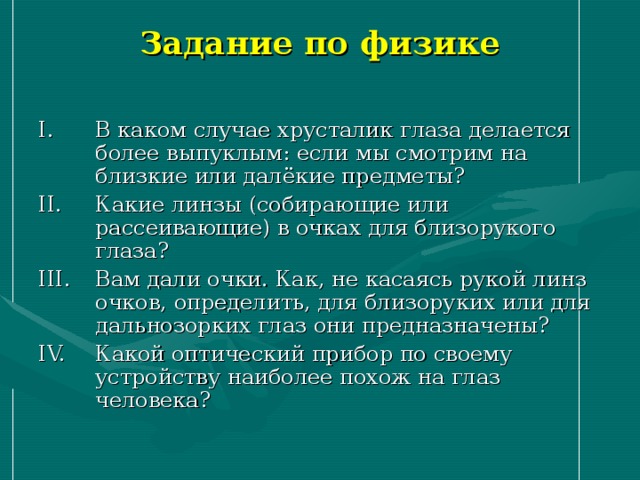 Задание по физике В каком случае хрусталик глаза делается более выпуклым: если мы смотрим на близкие или далёкие предметы? Какие линзы (собирающие или рассеивающие) в очках для близорукого глаза? Вам дали очки. Как, не касаясь рукой линз очков, определить, для близоруких или для дальнозорких глаз они предназначены? Какой оптический прибор по своему устройству наиболее похож на глаз человека? 