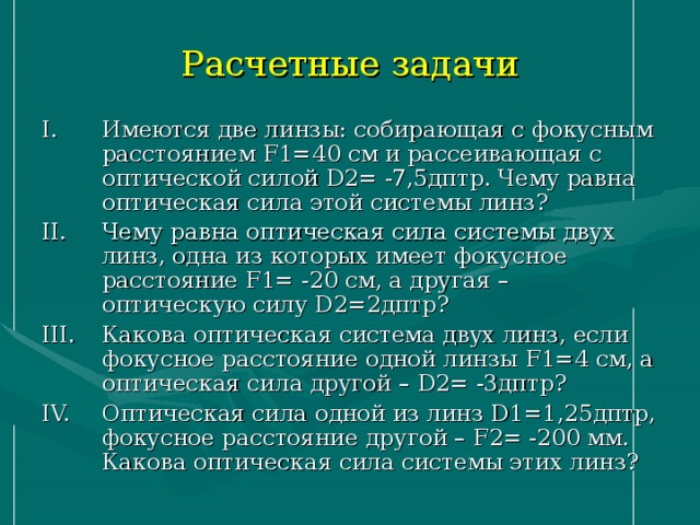 Расчетные задачи Имеются две линзы: собирающая с фокусным расстоянием F 1=40 см и рассеивающая с оптической силой D 2= -7,5дптр. Чему равна оптическая сила этой системы линз? Чему равна оптическая сила системы двух линз, одна из которых имеет фокусное расстояние F 1= -20 см, а другая – оптическую силу D 2=2дптр? Какова оптическая система двух линз, если фокусное расстояние одной линзы F 1=4 см, а оптическая сила другой – D 2= -3дптр? Оптическая сила одной из линз D 1=1,25дптр, фокусное расстояние другой – F 2= -200 мм. Какова оптическая сила системы этих линз? 