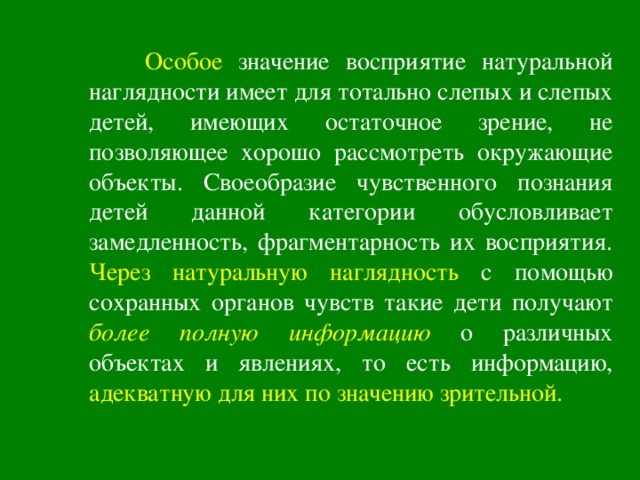  Особое значение восприятие натуральной наглядности имеет для тотально слепых и слепых детей, имеющих остаточное зрение, не позволяющее хорошо рассмотреть окружающие объекты. Своеобразие чувственного познания детей данной категории обусловливает замедленность, фрагментарность их восприятия. Через натуральную наглядность  с помощью сохранных органов чувств такие дети получают более полную информацию о различных объектах и явлениях, то есть информацию, адекватную для них по значению зрительной.  