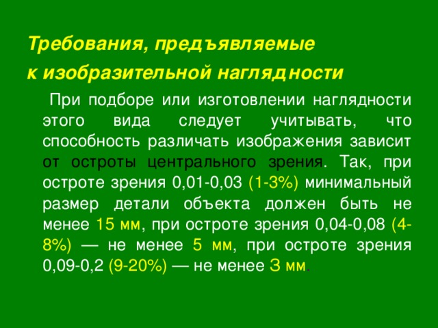 Требования, предъявляемые к изобразительной наглядности  При подборе или изготовлении наглядности этого вида следует учитывать, что способность различать изображения зависит от остроты центрального зрения . Так, при остроте зрения 0,01-0,03 (1-3%) минимальный размер детали объекта должен быть не менее 15 мм , при остроте зрения 0,04-0,08 (4-8%) — не менее 5 мм , при остроте зрения 0,09-0,2 (9-20%)  — не менее З мм . 