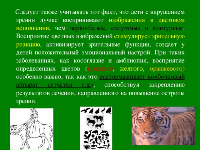  Следует также учитывать тот факт, что дети с нарушением зрения лучше воспринимают изображения в цветовом исполнении , чем  черно-белые, силуэтные и контурные . Восприятие цветных изображений стимулирует зрительную реакцию , активизирует зрительные функции, создает у детей положительный эмоциональный настрой. При таких заболеваниях, как косоглазие и амблиопия, восприятие определенных цветов ( красного , желтого , оранжевого) особенно важно, так как это растормаживает колбочковый аппарат сетчатки гла з , способствуя закреплению результатов лечения, направленного на повышение остроты зрения. 