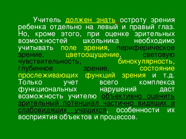  Учитель должен знать  остроту зрения ребенка отдельно на левый и правый глаз. Но, кроме этого, при оценке зрительных возможностей школьника необходимо учитывать поле зрения , периферическое зрение,  цветоощущение , световую чувствительность,  бинокулярность,  глубинное зрение,  состояние прослеживающих функций зрения и т.д. Только учет всего комплекса функциональных нарушений даст возможность учителю объективно оценить зрительный потенциал частично видящих и слабовидящих учащихся , особенности их восприятия объектов и процессов. 