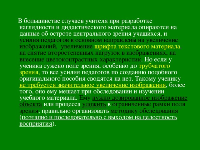  В большинстве случаев учителя при разработке наглядности и дидактического материала опираются на данные об остроте центрального зрения учащихся, и усилия педагогов в основном направлены на увеличение изображений, увеличение  шрифта текстового материала , на снятие второстепенных нагрузок в изображениях, на внесение  цветоконтрастных характеристик . Но если у ученика сужено поле зрения, особенно до трубчатого зрения,  то все усилия педагогов по созданию подобного оригинального пособия сводятся на нет. Такому ученику не требуется значительное увеличение изображения , более того, оно ему мешает при обследовании и изучении учебного материала. Ему нужно дозированное изображение объекта или процесса уложить в ограниченные рамки поля зрения , правильно организовать методику обследования  ( поэтапно и последовательно с выходом на целостность восприятия ). 
