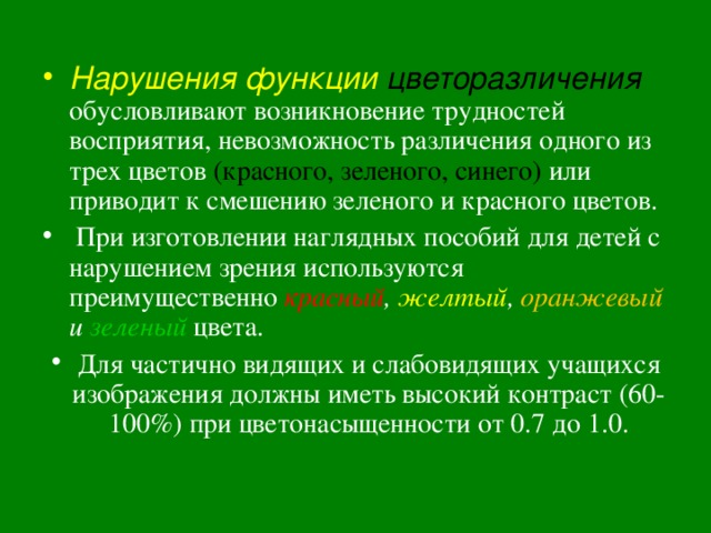 Нарушения функции цветоразличения  обусловливают возникновение трудностей восприятия, невозможность различения одного из трех цветов (красного, зеленого, синего) или приводит к смешению зеленого и красного цветов.  При изготовлении наглядных пособий для детей с нарушением зрения используются преимущественно красный , желтый , оранжевый и зеленый  цвета. Для частично видящих и слабовидящих учащихся изображения должны иметь высокий контраст (60-100%) при цветонасыщенности от 0.7 до 1.0.  