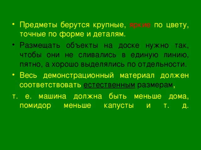 Предметы берутся крупные, яркие по цвету, точные по форме и деталям. Размещать объекты на доске нужно так, чтобы они не сливались в единую линию, пятно, а хорошо выделялись по отдельности. Весь демонстрационный материал должен соответствовать естественным размерам , т. е. машина должна быть меньше дома, помидор меньше капусты и т. д.    