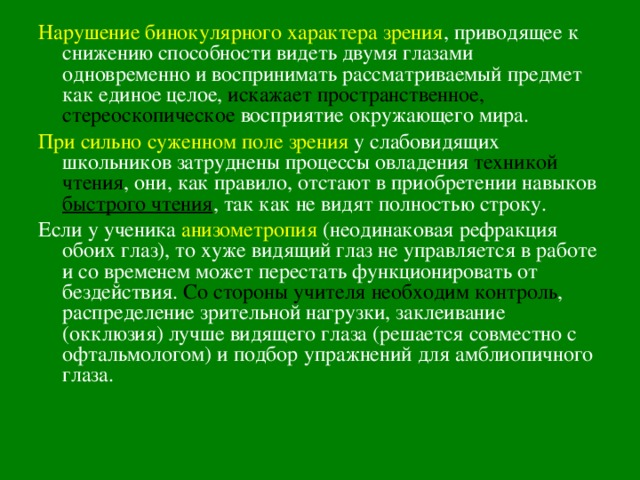 Нарушение бинокулярного характера зрения , приводящее к снижению способности видеть двумя глазами одновременно и воспринимать рассматриваемый предмет как единое целое, искажает пространственное, стереоскопическое  восприятие окружающего мира. При сильно суженном поле зрения у слабовидящих школьников затруднены процессы овладения техникой чтения , они, как правило, отстают в приобретении навыков быстрого чтения , так как не видят полностью строку. Если у ученика анизометропия (неодинаковая рефракция обоих глаз), то хуже видящий глаз не управляется в работе и со временем может перестать функционировать от бездействия. Со стороны учителя необходим контроль , распределение зрительной нагрузки, заклеивание (окклюзия) лучше видящего глаза (решается совместно с офтальмологом) и подбор упражнений для амблиопичного глаза. 