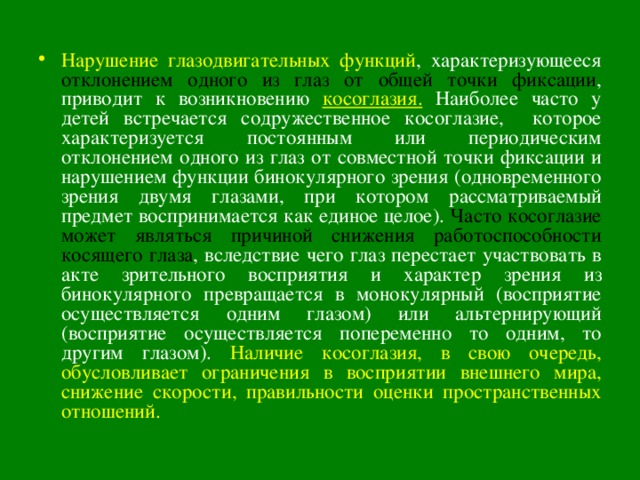 Нарушение глазодвигательных функций , характеризующееся отклонением одного из глаз от общей точки фиксации , приводит к возникновению косоглазия. Наиболее часто у детей встречается содружественное косоглазие, которое характеризуется постоянным или периодическим отклонением одного из глаз от совместной точки фиксации и нарушением функции бинокулярного зрения (одновременного зрения двумя глазами, при котором рассматриваемый предмет воспринимается как единое целое). Часто косоглазие может являться причиной снижения работоспособности косящего глаза , вследствие чего глаз перестает участвовать в акте зрительного восприятия и характер зрения из бинокулярного превращается в монокулярный (восприятие осуществляется одним глазом) или альтернирующий (восприятие осуществляется попеременно тo одним, то другим глазом). Наличие косоглазия, в свою очередь, обусловливает ограничения в восприятии внешнего мира, снижение скорости, правильности оценки пространственных отношений. 