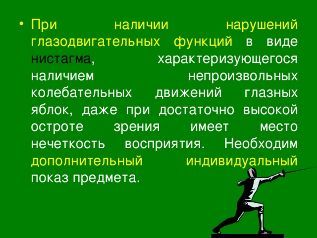 При наличии нарушений глазодвигательных функций  в виде нистагма , характеризующегося наличием непроизвольных колебательных движений глазных яблок, даже при достаточно высокой остроте зрения имеет место нечеткость восприятия. Необходим дополнительный индивидуальный показ предмета. 