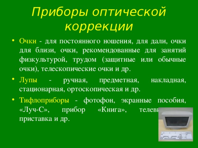 Приборы оптической коррекции Очки - для постоянного ношения, для дали, очки для близи, очки, рекомендованные для занятий физкультурой, трудом (защитные или обычные очки), телескопические очки и др. Лупы - ручная, предметная, накладная, стационарная, ортоскопическая и др. Тифлоприборы - фотофон, экранные пособия, «Луч-С», прибор «Книга», телевизионная приставка и др. 