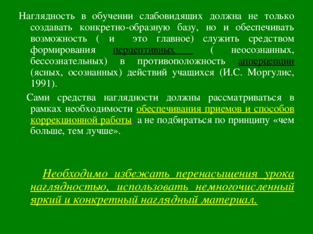 Наглядность в обучении слабовидящих должна не только создавать конкретно-образную базу, но и обеспечивать возможность ( и это главное) служить средством формирования перцептивных  ( неосознанных, бессознательных) в противоположность апперцепции (ясных, осознанных) действий учащихся (И.С. Моргулис, 1991).  Сами средства наглядности должны рассматриваться в рамках необходимости обеспечивания приемов и способов коррекционной работы , а не подбираться по принципу «чем больше, тем лучше».  Необходимо избежать перенасыщения урока наглядностью, использовать немногочисленный яркий и конкретный наглядный материал.  
