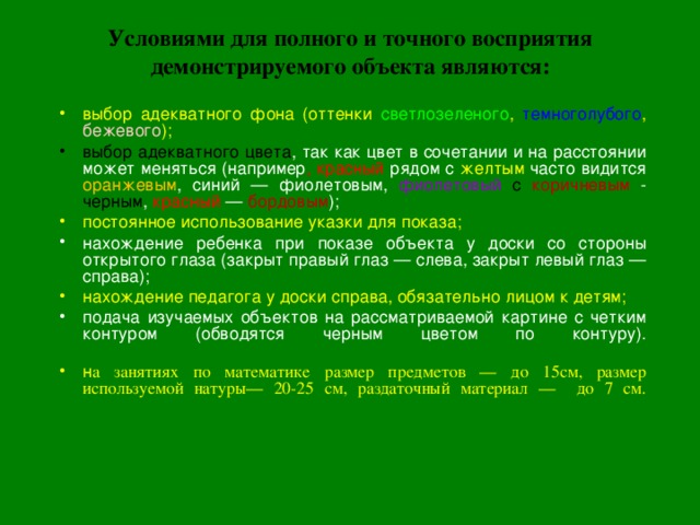 Условиями для полного и точного восприятия демонстрируемого объекта являются:   выбор адекватного фона ( оттенки светлозеленого , темноголубого , бежевого ) ; выбор адекватного цвета , так как цвет в сочетании и на расстоянии может меняться (например , красный рядом с желтым часто видится оранжевым , синий — фиолетовым, фиолетовый с коричневым - черным , красный — бордовым ); постоянное использование указки для показа; нахождение ребенка при показе объекта у доски со стороны открытого глаза (закрыт правый глаз — слева, закрыт левый глаз — справа); нахождение педагога у доски справа, обязательно лицом к детям; подача изучаемых объектов на рассматриваемой картине с четким контуром (обводятся черным цветом по контуру).   н а занятиях по математике размер предметов — до 15см, размер используемой натуры— 20-25 см, раздаточный материал — до 7 см.    
