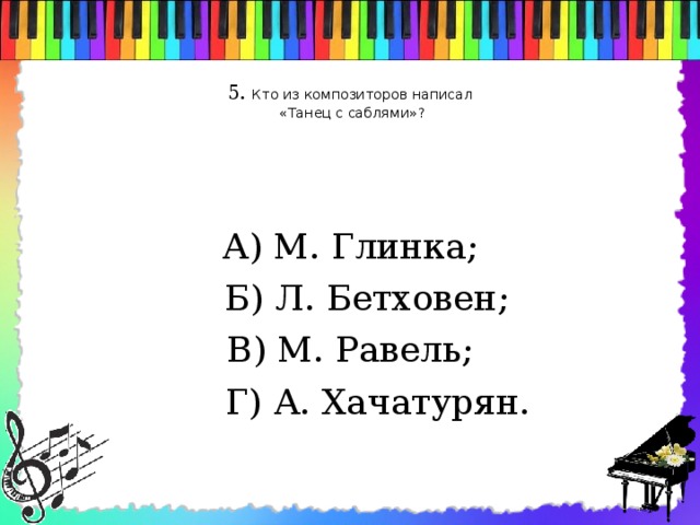 5. Кто из композиторов написал  «Танец с саблями»?   А) М. Глинка;  Б) Л. Бетховен; В) М. Равель;  Г) А. Хачатурян.